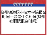 柳州铁道职业技术学院报名时间一般是什么时候(柳州铁职院报名时间)