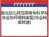 湖北幼儿师范高等专科学校毕业如何调档案呢(毕业档案转递)