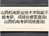 山西机电职业技术学院能不能考研，成绩在哪里查询(山西机电考研成绩查询)