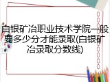 白银矿冶职业技术学院一般要多少分才能录取(白银矿冶录取分数线)