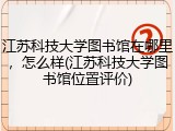 江苏科技大学图书馆在哪里，怎么样(江苏科技大学图书馆位置评价)