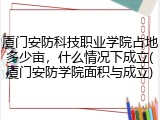 厦门安防科技职业学院占地多少亩，什么情况下成立(厦门安防学院面积与成立)