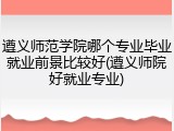 遵义师范学院哪个专业毕业就业前景比较好(遵义师院好就业专业)