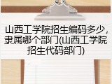 山西工学院招生编码多少，隶属哪个部门(山西工学院招生代码部门)