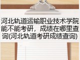 河北轨道运输职业技术学院能不能考研，成绩在哪里查询(河北轨道考研成绩查询)
