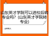 山东英才学院可以进校后转专业吗？(山东英才学院转专业)