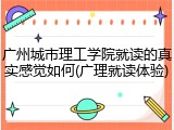 广州城市理工学院就读的真实感觉如何(广理就读体验)