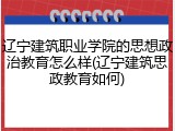 辽宁建筑职业学院的思想政治教育怎么样(辽宁建筑思政教育如何)