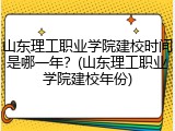 山东理工职业学院建校时间是哪一年？(山东理工职业学院建校年份)