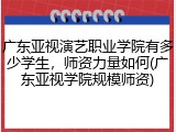 广东亚视演艺职业学院有多少学生，师资力量如何(广东亚视学院规模师资)