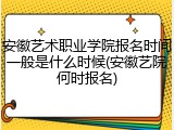 安徽艺术职业学院报名时间一般是什么时候(安徽艺院何时报名)