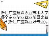 浙江广厦建设职业技术大学哪个专业毕业就业前景比较好(浙江广厦就业好专业)