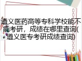 遵义医药高等专科学校能不能考研，成绩在哪里查询(遵义医专考研成绩查询)