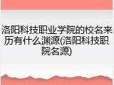 洛阳科技职业学院的校名来历有什么渊源(洛阳科技职院名源)