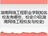 湖南网络工程职业学院知名校友有哪些，校史介绍(湖南网络工程校友与校史)