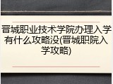 晋城职业技术学院办理入学有什么攻略没(晋城职院入学攻略)