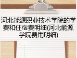 河北能源职业技术学院的学费和住宿费明细(河北能源学院费用明细)