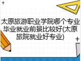 太原旅游职业学院哪个专业毕业就业前景比较好(太原旅院就业好专业)