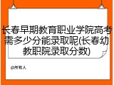 长春早期教育职业学院高考需多少分能录取呢(长春幼教职院录取分数)