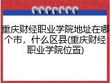 重庆财经职业学院地址在哪个市，什么区县(重庆财经职业学院位置)