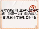 内蒙古能源职业学院报名时间一般是什么时候(内蒙古能源职业学院报名时间)