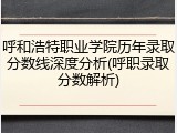 呼和浩特职业学院历年录取分数线深度分析(呼职录取分数解析)