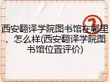 西安翻译学院图书馆在哪里，怎么样(西安翻译学院图书馆位置评价)