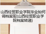 山西经贸职业学院毕业如何调档案呢(山西经贸职业学院档案转递)