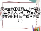 天津生物工程职业技术学院一年学费多少钱，还有哪些费用(天津生物工程学费费用)