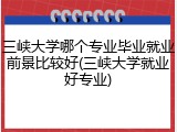 三峡大学哪个专业毕业就业前景比较好(三峡大学就业好专业)