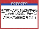 湖南水利水电职业技术学院可以自考去读吗，为什么(湖南水电职院自考条件)