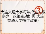 大连交通大学每年招生人数多少，政策变动如何(大连交通大学招生政策)