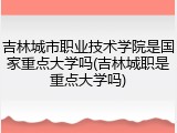 吉林城市职业技术学院是国家重点大学吗(吉林城职是重点大学吗)