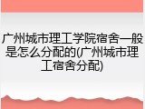广州城市理工学院宿舍一般是怎么分配的(广州城市理工宿舍分配)