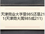 天津商业大学是985还是211(天津商大属985或211)