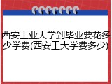 西安工业大学到毕业要花多少学费(西安工大学费多少)