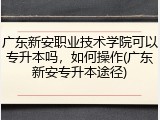 广东新安职业技术学院可以专升本吗，如何操作(广东新安专升本途径)
