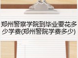 郑州警察学院到毕业要花多少学费(郑州警院学费多少)