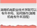 湖南机电职业技术学院可以专升本吗，如何操作(湖南机电专升本流程)