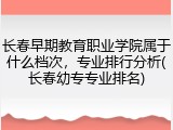 长春早期教育职业学院属于什么档次，专业排行分析(长春幼专专业排名)