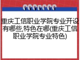 重庆工信职业学院专业开设有哪些,特色在哪(重庆工信职业学院专业特色)