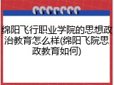 绵阳飞行职业学院的思想政治教育怎么样(绵阳飞院思政教育如何)