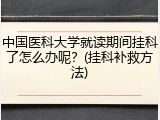 中国医科大学就读期间挂科了怎么办呢？(挂科补救方法)