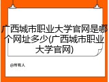广西城市职业大学官网是哪个网址多少(广西城市职业大学官网)
