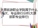 太原旅游职业学院属于什么档次，专业排行分析(太原旅职专业排行)