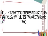 山西传媒学院的思想政治教育怎么样(山西传媒思政教育)