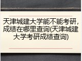 天津城建大学能不能考研，成绩在哪里查询(天津城建大学考研成绩查询)