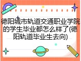 德阳城市轨道交通职业学院的学生毕业都怎么样了(德阳轨道毕业生去向)