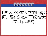 中国人民公安大学的口碑如何，现在怎么样了(公安大学口碑现状)
