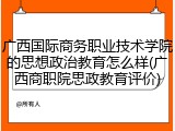 广西国际商务职业技术学院的思想政治教育怎么样(广西商职院思政教育评价)